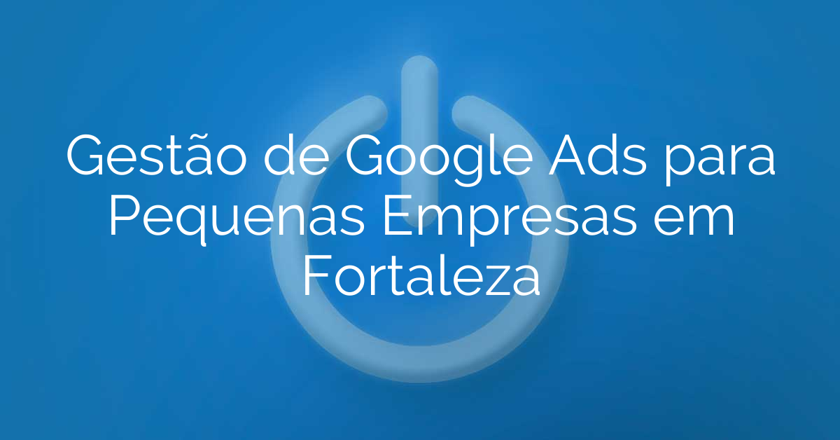 Gestão de Google Ads para Pequenas Empresas em Fortaleza