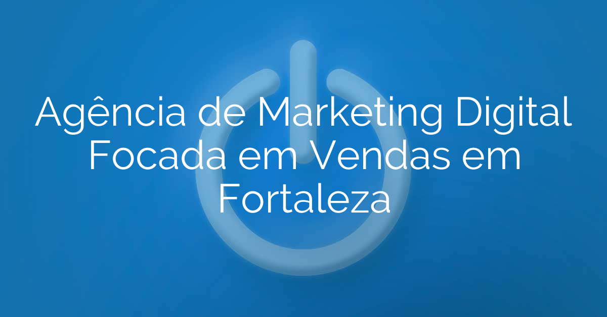 Agência de Marketing Digital Focada em Vendas em Fortaleza