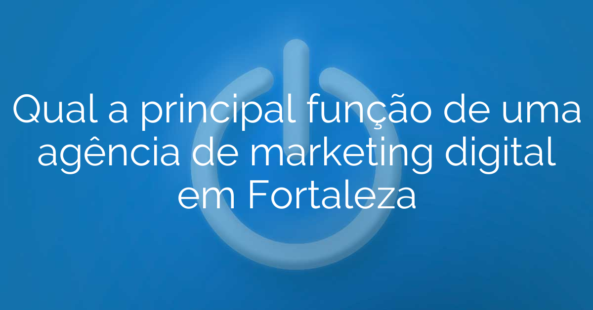 Qual a principal função de uma agência de marketing digital em Fortaleza